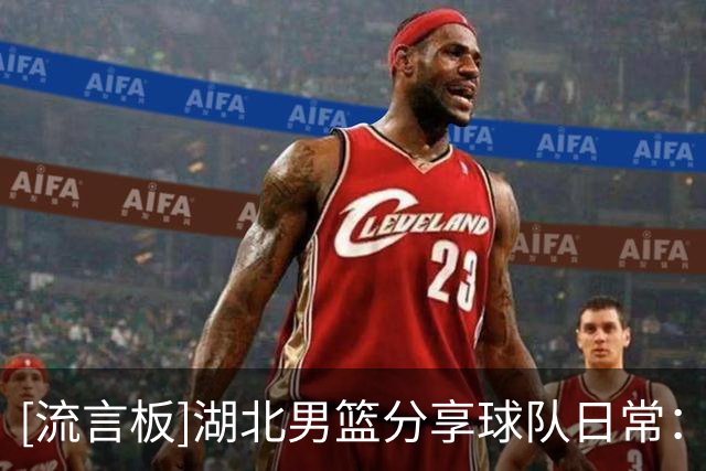 [流言板]湖北男篮分享球队日常：当你特别了解你兄弟时=肆意拿捏